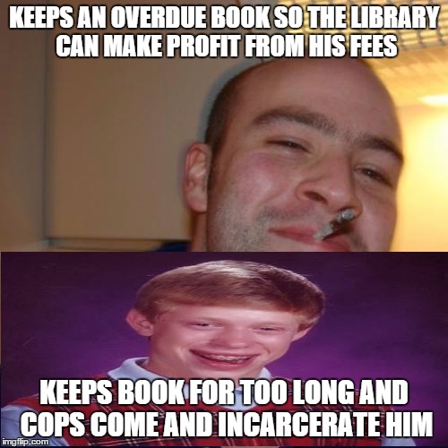 Good Guy Greg | Bad Luck Brian Abomination | KEEPS AN OVERDUE BOOK SO THE LIBRARY CAN MAKE PROFIT FROM HIS FEES KEEPS BOOK FOR TOO LONG AND COPS COME AND INCARCERATE HIM | image tagged in memes,good guy greg,library,books,so much books,cops | made w/ Imgflip meme maker
