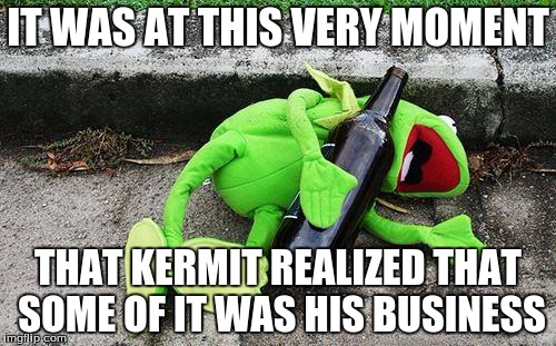 Drunk Kermit | IT WAS AT THIS VERY MOMENT THAT KERMIT REALIZED THAT SOME OF IT WAS HIS BUSINESS | image tagged in drunk kermit | made w/ Imgflip meme maker