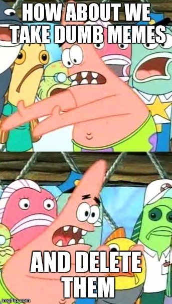 Put It Somewhere Else Patrick | HOW ABOUT WE TAKE DUMB MEMES AND DELETE THEM | image tagged in memes,put it somewhere else patrick | made w/ Imgflip meme maker