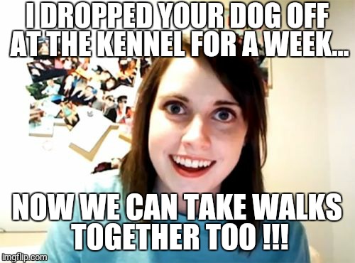 Overly Attached Girlfriend | I DROPPED YOUR DOG OFF AT THE KENNEL FOR A WEEK... NOW WE CAN TAKE WALKS TOGETHER TOO !!! | image tagged in memes,overly attached girlfriend | made w/ Imgflip meme maker