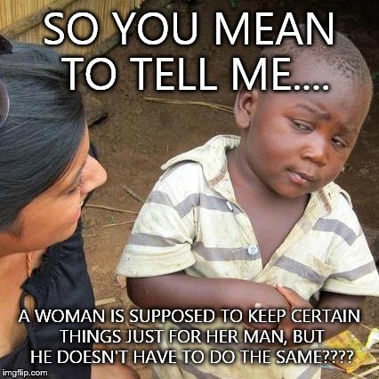 Third World Skeptical Kid Meme | SO YOU MEAN TO TELL ME.... A WOMAN IS SUPPOSED TO KEEP CERTAIN THINGS JUST FOR HER MAN, BUT HE DOESN'T HAVE TO DO THE SAME???? | image tagged in memes,third world skeptical kid | made w/ Imgflip meme maker