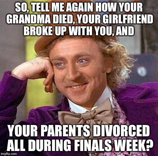 Creepy Condescending Wonka Meme | SO, TELL ME AGAIN HOW YOUR GRANDMA DIED, YOUR GIRLFRIEND BROKE UP WITH YOU, AND YOUR PARENTS DIVORCED ALL DURING FINALS WEEK? | image tagged in memes,creepy condescending wonka | made w/ Imgflip meme maker