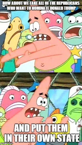 Put It Somewhere Else Patrick | HOW ABOUT WE TAKE ALL OF THE REPUBLICANS WHO WANT TO NOMINATE DONALD TRUMP AND PUT THEM IN THEIR OWN STATE | image tagged in memes,put it somewhere else patrick | made w/ Imgflip meme maker