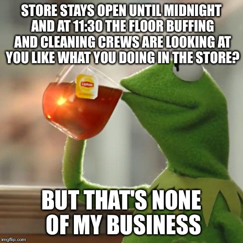 The store is still open | STORE STAYS OPEN UNTIL MIDNIGHT AND AT 11:30 THE FLOOR BUFFING AND CLEANING CREWS ARE LOOKING AT YOU LIKE WHAT YOU DOING IN THE STORE? BUT T | image tagged in memes,but thats none of my business,kermit the frog | made w/ Imgflip meme maker