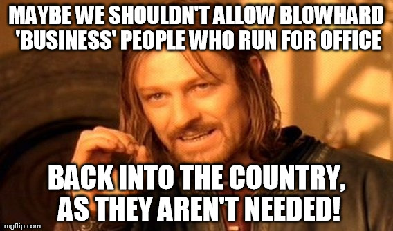 One Does Not Simply Meme | MAYBE WE SHOULDN'T ALLOW BLOWHARD 'BUSINESS' PEOPLE WHO RUN FOR OFFICE BACK INTO THE COUNTRY, AS THEY AREN'T NEEDED! | image tagged in memes,one does not simply | made w/ Imgflip meme maker