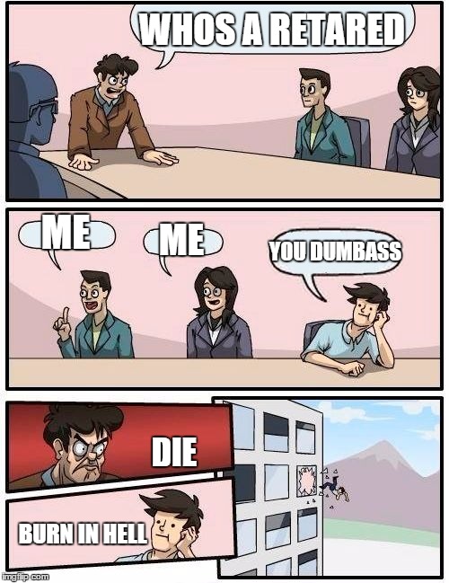 Boardroom Meeting Suggestion | WHOS A RETARED ME ME YOU DUMBASS DIE BURN IN HELL | image tagged in memes,boardroom meeting suggestion | made w/ Imgflip meme maker