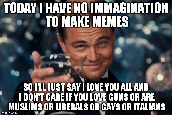 Leonardo Dicaprio Cheers | TODAY I HAVE NO IMMAGINATION TO MAKE MEMES SO I'LL JUST SAY I LOVE YOU ALL AND I DON'T CARE IF YOU LOVE GUNS OR ARE MUSLIMS OR LIBERALS OR G | image tagged in memes,leonardo dicaprio cheers | made w/ Imgflip meme maker