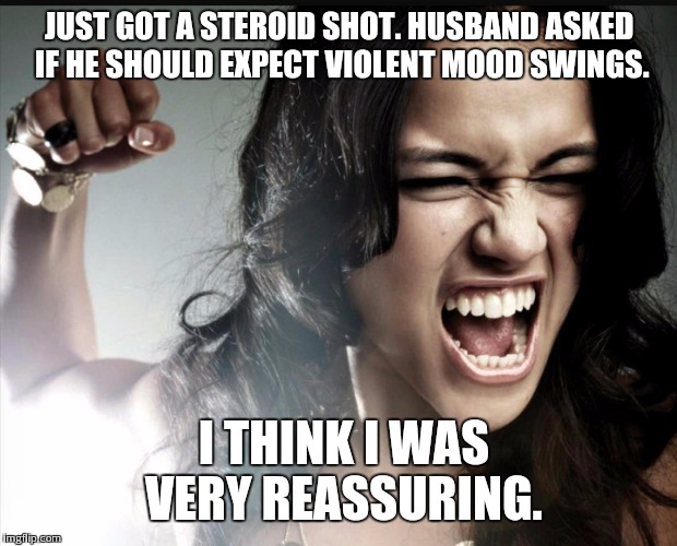 JUST GOT A STEROID SHOT. HUSBAND ASKED IF HE SHOULD EXPECT VIOLENT MOOD SWINGS. I THINK I WAS VERY REASSURING. | image tagged in angry woman | made w/ Imgflip meme maker