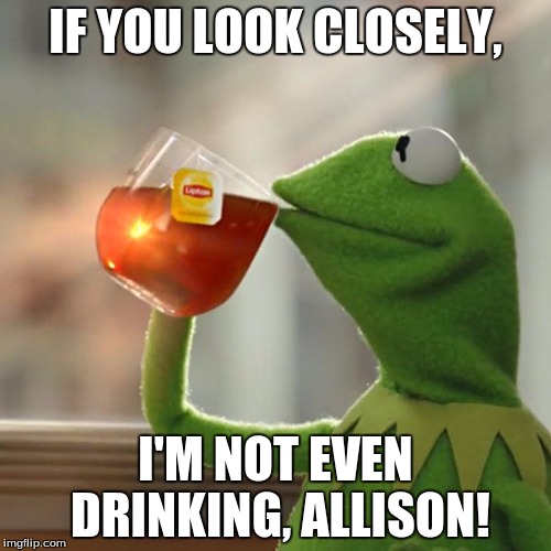 But That's None Of My Business Meme | IF YOU LOOK CLOSELY, I'M NOT EVEN DRINKING,
ALLISON! | image tagged in memes,but thats none of my business,kermit the frog | made w/ Imgflip meme maker