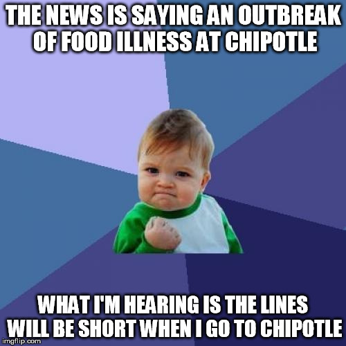 Success Kid | THE NEWS IS SAYING AN OUTBREAK OF FOOD ILLNESS AT CHIPOTLE WHAT I'M HEARING IS THE LINES WILL BE SHORT WHEN I GO TO CHIPOTLE | image tagged in memes,success kid | made w/ Imgflip meme maker