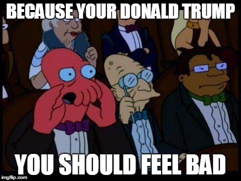 You Should Feel Bad Zoidberg | BECAUSE YOUR DONALD TRUMP YOU SHOULD FEEL BAD | image tagged in memes,you should feel bad zoidberg | made w/ Imgflip meme maker