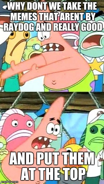 Put It Somewhere Else Patrick Meme | WHY DONT WE TAKE THE MEMES THAT ARENT BY RAYDOG AND REALLY GOOD AND PUT THEM AT THE TOP | image tagged in memes,put it somewhere else patrick | made w/ Imgflip meme maker