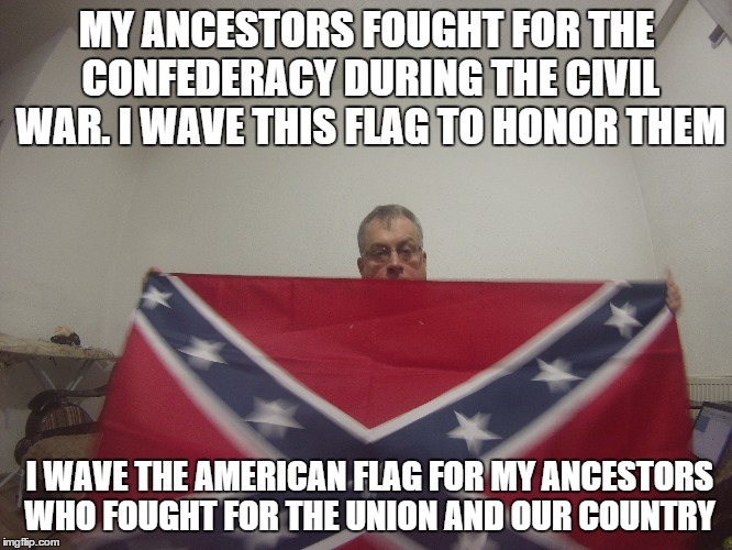 my confederate flag  | MY ANCESTORS FOUGHT FOR THE CONFEDERACY DURING THE CIVIL WAR. I WAVE THIS FLAG TO HONOR THEM I WAVE THE AMERICAN FLAG FOR MY ANCESTORS WHO F | image tagged in confederate flag | made w/ Imgflip meme maker