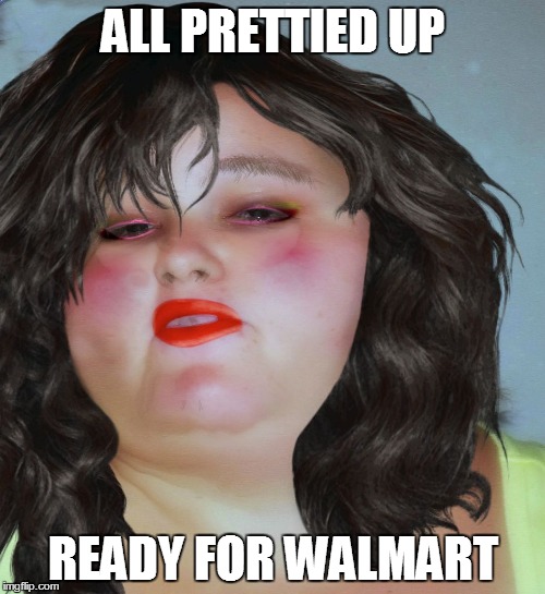 fat chick | ALL PRETTIED UP READY FOR WALMART | image tagged in fat chick | made w/ Imgflip meme maker