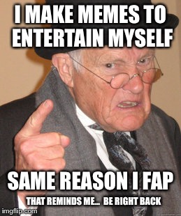 Probably A Repost.(Be Right Back) | I MAKE MEMES TO ENTERTAIN MYSELF THAT REMINDS ME...  BE RIGHT BACK SAME REASON I FAP | image tagged in memes,back in my day,time to fap | made w/ Imgflip meme maker