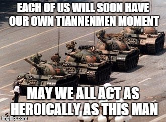 Tiannenmen tanks | EACH OF US WILL SOON HAVE OUR OWN TIANNENMEN MOMENT MAY WE ALL ACT AS HEROICALLY AS THIS MAN | image tagged in tiannenmen tanks | made w/ Imgflip meme maker