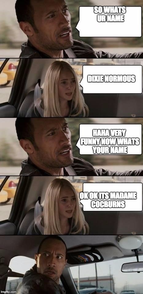 the rock driving | SO WHATS UR NAME DIXIE NORMOUS HAHA VERY FUNNY NOW WHATS YOUR NAME OK OK ITS MADAME COCBURNS | image tagged in the rock driving | made w/ Imgflip meme maker