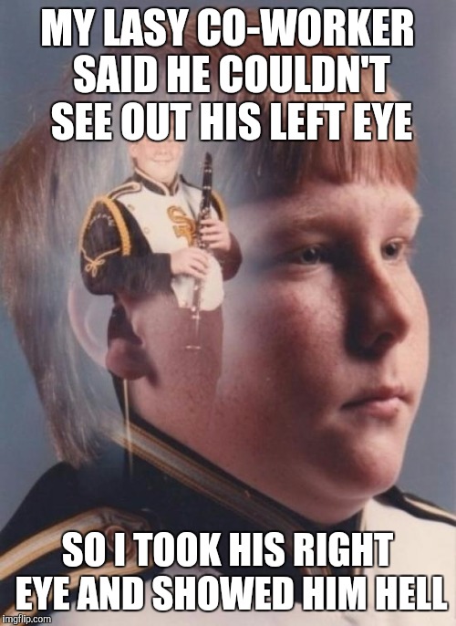 PTSD Clarinet Boy | MY LASY CO-WORKER SAID HE COULDN'T SEE OUT HIS LEFT EYE SO I TOOK HIS RIGHT EYE AND SHOWED HIM HELL | image tagged in memes,ptsd clarinet boy | made w/ Imgflip meme maker