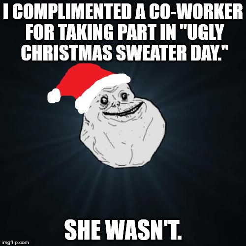 Forever alone ugly Christmas sweater | I COMPLIMENTED A CO-WORKER FOR TAKING PART IN "UGLY CHRISTMAS SWEATER DAY." SHE WASN'T. | image tagged in memes,forever alone christmas | made w/ Imgflip meme maker