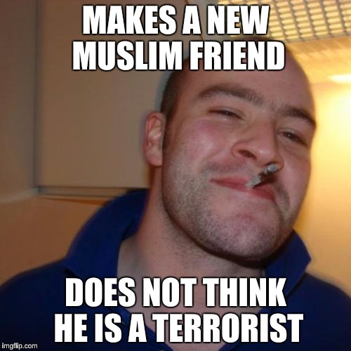 Good Guy Greg Meme | MAKES A NEW MUSLIM FRIEND DOES NOT THINK HE IS A TERRORIST | image tagged in memes,good guy greg | made w/ Imgflip meme maker