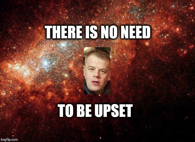 the universe | THERE IS NO NEED TO BE UPSET | image tagged in the universe | made w/ Imgflip meme maker