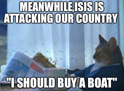 I Should Buy A Boat Cat Meme | MEANWHILE,ISIS IS ATTACKING OUR COUNTRY "I SHOULD BUY A BOAT" | image tagged in memes,i should buy a boat cat | made w/ Imgflip meme maker