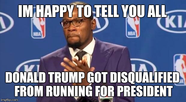 You The Real MVP | IM HAPPY TO TELL YOU ALL DONALD TRUMP GOT DISQUALIFIED FROM RUNNING FOR PRESIDENT | image tagged in memes,you the real mvp | made w/ Imgflip meme maker