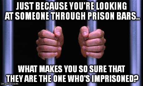 Prison Bars | JUST BECAUSE YOU'RE LOOKING AT SOMEONE THROUGH PRISON BARS.. WHAT MAKES YOU SO SURE THAT THEY ARE THE ONE WHO'S IMPRISONED? | image tagged in prison bars | made w/ Imgflip meme maker