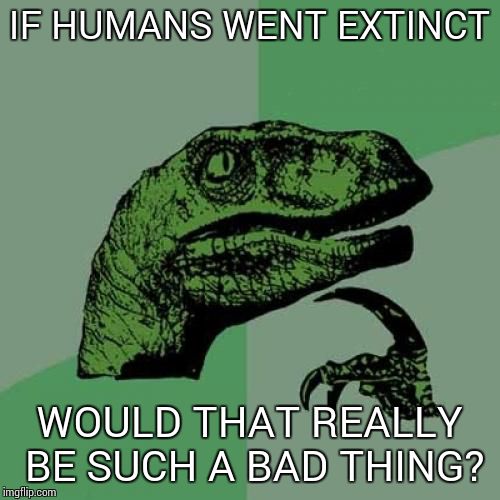 Philosoraptor | IF HUMANS WENT EXTINCT WOULD THAT REALLY BE SUCH A BAD THING? | image tagged in memes,philosoraptor | made w/ Imgflip meme maker