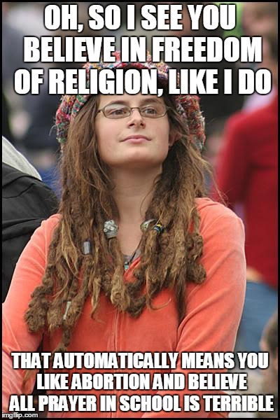 Why do people act like I can't agree with liberals on some topics and conservatives on others? | OH, SO I SEE YOU BELIEVE IN FREEDOM OF RELIGION, LIKE I DO THAT AUTOMATICALLY MEANS YOU LIKE ABORTION AND BELIEVE ALL PRAYER IN SCHOOL IS TE | image tagged in memes,college liberal | made w/ Imgflip meme maker