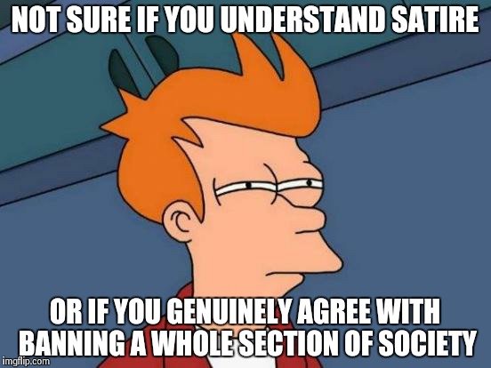 Futurama Fry | NOT SURE IF YOU UNDERSTAND SATIRE OR IF YOU GENUINELY AGREE WITH BANNING A WHOLE SECTION OF SOCIETY | image tagged in memes,futurama fry | made w/ Imgflip meme maker