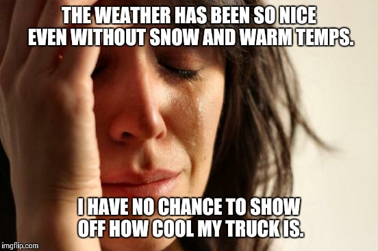 First World Problems | THE WEATHER HAS BEEN SO NICE EVEN WITHOUT SNOW AND WARM TEMPS. I HAVE NO CHANCE TO SHOW OFF HOW COOL MY TRUCK IS. | image tagged in memes,first world problems,AdviceAnimals | made w/ Imgflip meme maker