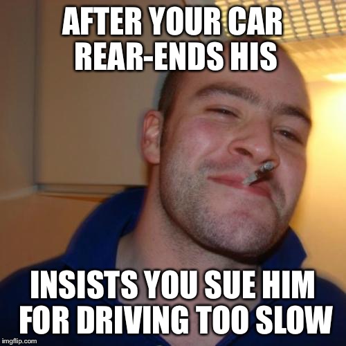 Good Guy Greg Meme | AFTER YOUR CAR REAR-ENDS HIS INSISTS YOU SUE HIM FOR DRIVING TOO SLOW | image tagged in memes,good guy greg | made w/ Imgflip meme maker
