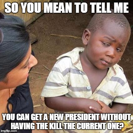 Third World Skeptical Kid | SO YOU MEAN TO TELL ME YOU CAN GET A NEW PRESIDENT WITHOUT HAVING THE KILL THE CURRENT ONE? | image tagged in memes,third world skeptical kid | made w/ Imgflip meme maker