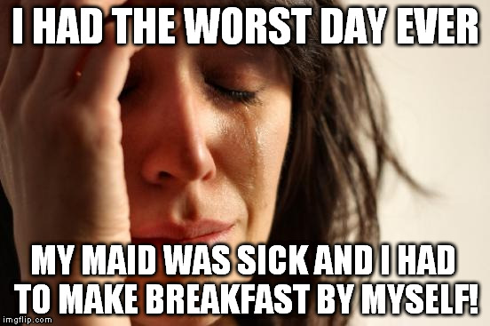First World Problems Meme | I HAD THE WORST DAY EVER MY MAID WAS SICK AND I HAD TO MAKE BREAKFAST BY MYSELF! | image tagged in memes,first world problems | made w/ Imgflip meme maker