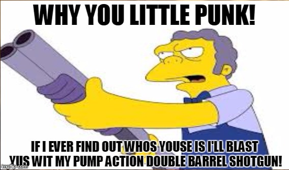 How come every gun on "The Simpsons" is pump action? | WHY YOU LITTLE PUNK! IF I EVER FIND OUT WHOS YOUSE IS I'LL BLAST YUS WIT MY PUMP ACTION DOUBLE BARREL SHOTGUN! | image tagged in meme,simpsons,moe | made w/ Imgflip meme maker