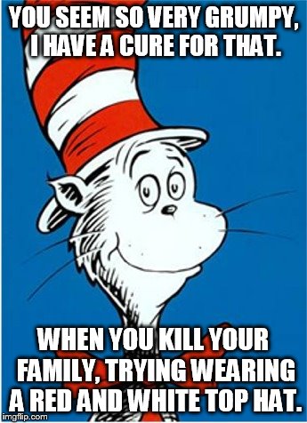 YOU SEEM SO VERY GRUMPY, I HAVE A CURE FOR THAT. WHEN YOU KILL YOUR FAMILY, TRYING WEARING A RED AND WHITE TOP HAT. | made w/ Imgflip meme maker