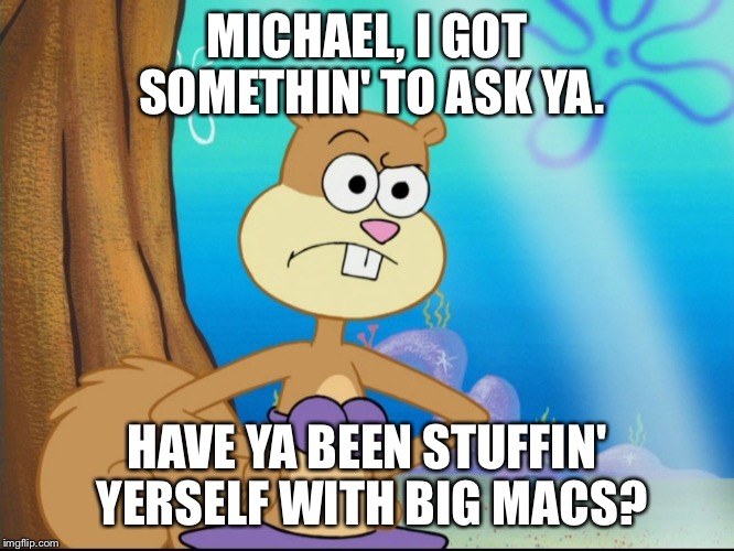 I Got Somethin' To Ask Ya. | MICHAEL, I GOT SOMETHIN' TO ASK YA. HAVE YA BEEN STUFFIN' YERSELF WITH BIG MACS? | image tagged in sandy cheeks suspicious,memes,spongebob squarepants,sandy cheeks,suspicious,purple bikini | made w/ Imgflip meme maker