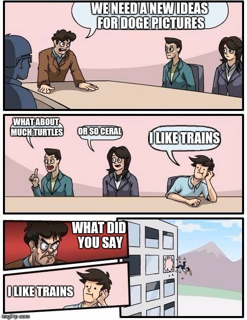 Boardroom Meeting Suggestion | WE NEED A NEW IDEAS FOR DOGE PICTURES WHAT ABOUT MUCH TURTLES OR SO CERAL I LIKE TRAINS WHAT DID YOU SAY I LIKE TRAINS | image tagged in memes,boardroom meeting suggestion | made w/ Imgflip meme maker