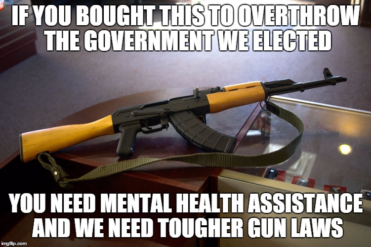 using this to take on seal team 6 | IF YOU BOUGHT THIS TO OVERTHROW THE GOVERNMENT WE ELECTED YOU NEED MENTAL HEALTH ASSISTANCE AND WE NEED TOUGHER GUN LAWS | image tagged in tyrannical,gun control,mental health | made w/ Imgflip meme maker