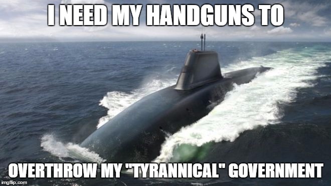 Thats not going to work | I NEED MY HANDGUNS TO OVERTHROW MY "TYRANNICAL" GOVERNMENT | image tagged in gun control,submarine | made w/ Imgflip meme maker
