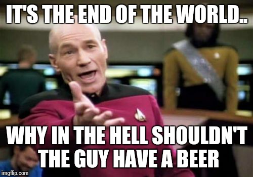 Picard Wtf Meme | IT'S THE END OF THE WORLD.. WHY IN THE HELL SHOULDN'T THE GUY HAVE A BEER | image tagged in memes,picard wtf | made w/ Imgflip meme maker