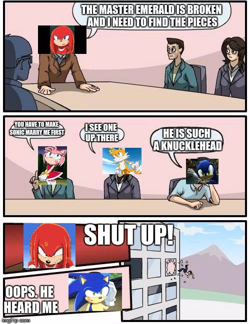 Boardroom Meeting Suggestion | THE MASTER EMERALD IS BROKEN AND I NEED TO FIND THE PIECES YOU HAVE TO MAKE SONIC MARRY ME FIRST I SEE ONE UP THERE HE IS SUCH A KNUCKLEHEAD | image tagged in memes,boardroom meeting suggestion | made w/ Imgflip meme maker