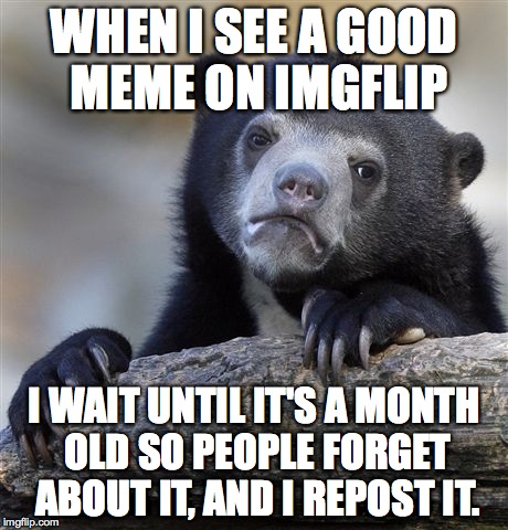 Confession Bear | WHEN I SEE A GOOD MEME ON IMGFLIP I WAIT UNTIL IT'S A MONTH OLD SO PEOPLE FORGET ABOUT IT, AND I REPOST IT. | image tagged in memes,confession bear | made w/ Imgflip meme maker