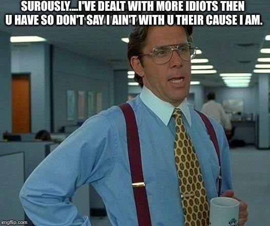 That Would Be Great Meme | SUROUSLY....I'VE DEALT WITH MORE IDIOTS THEN U HAVE SO DON'T SAY I AIN'T WITH U THEIR CAUSE I AM. | image tagged in memes,that would be great | made w/ Imgflip meme maker