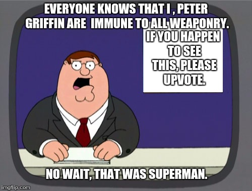 Peter Griffin News | EVERYONE KNOWS THAT I , PETER GRIFFIN ARE  IMMUNE TO ALL WEAPONRY. NO WAIT, THAT WAS SUPERMAN. IF YOU HAPPEN TO SEE THIS, PLEASE UPVOTE. | image tagged in memes,peter griffin news | made w/ Imgflip meme maker