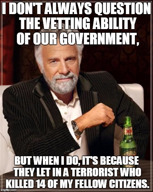 The Most Interesting Man In The World | I DON'T ALWAYS QUESTION THE VETTING ABILITY OF OUR GOVERNMENT, BUT WHEN I DO, IT'S BECAUSE THEY LET IN A TERRORIST WHO KILLED 14 OF MY FELLO | image tagged in memes,the most interesting man in the world,san bernardino,islam,terrorist | made w/ Imgflip meme maker