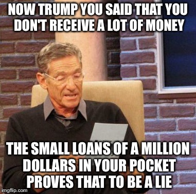Maury Lie Detector | NOW TRUMP YOU SAID THAT YOU DON'T RECEIVE A LOT OF MONEY THE SMALL LOANS OF A MILLION DOLLARS IN YOUR POCKET PROVES THAT TO BE A LIE | image tagged in memes,maury lie detector | made w/ Imgflip meme maker