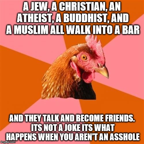 Anti Joke Chicken | A JEW, A CHRISTIAN, AN ATHEIST, A BUDDHIST, AND A MUSLIM ALL WALK INTO A BAR AND THEY TALK AND BECOME FRIENDS. ITS NOT A JOKE ITS WHAT HAPPE | image tagged in memes,anti joke chicken | made w/ Imgflip meme maker