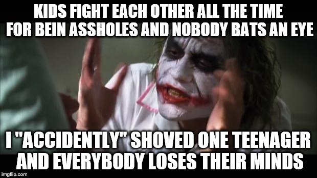 And everybody loses their minds | KIDS FIGHT EACH OTHER ALL THE TIME FOR BEIN ASSHOLES AND NOBODY BATS AN EYE I ''ACCIDENTLY'' SHOVED ONE TEENAGER AND EVERYBODY LOSES THEIR M | image tagged in memes,and everybody loses their minds | made w/ Imgflip meme maker
